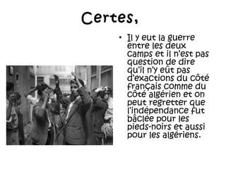Certes,
• Il y eut la guerre
entre les deux
camps et il n’est pas
question de dire
qu’il n’y eût pas
d’exactions du côté
français comme du
côté algérien et on
peut regretter que
l’indépendance fut
bâclée pour les
pieds-noirs et aussi
pour les algériens.

 