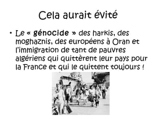 Cela aurait évité
• Le « génocide » des harkis, des
moghaznis, des européens à Oran et
l’immigration de tant de pauvres
algériens qui quittèrent leur pays pour
la France et qui le quittent toujours !

 