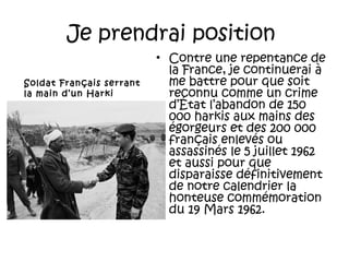 Je prendrai position
Soldat Français serrant
la main d’un Harki

• Contre une repentance de
la France, je continuerai à
me battre pour que soit
reconnu comme un crime
d’État l’abandon de 150
000 harkis aux mains des
égorgeurs et des 200 000
français enlevés ou
assassinés le 5 juillet 1962
et aussi pour que
disparaisse définitivement
de notre calendrier la
honteuse commémoration
du 19 Mars 1962.

 