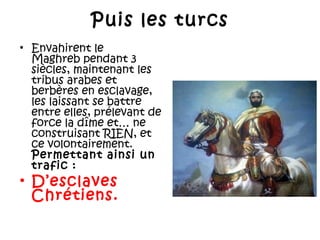 Puis les turcs
• Envahirent le
Maghreb pendant 3
siècles, maintenant les
tribus arabes et
berbères en esclavage,
les laissant se battre
entre elles, prélevant de
force la dîme et… ne
construisant RIEN, et
ce volontairement.
Permettant ainsi un
trafic :

• D’esclaves
Chrétiens.

 