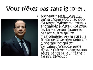 Vous n’êtes pas sans ignorer,
• Monsieur HOLLANDE,
qu’au 16ème siècle, 30 000
esclaves étaient maintenus
enchaînés à Alger. Ce sont
les beys d’Alger (nommés
par les turcs) qui se
maintenaient par la ruse, la
force et c’est bien ceux de
Constantine qui se
vantaient (n’est-ce pas?)
d’avoir fait trancher 12 000
têtes pendant leur règne !
Le saviez-vous ?

 