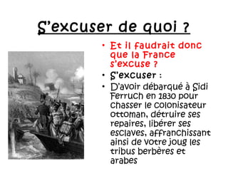 S’excuser de quoi ?
• Et il faudrait donc
que la France
s’excuse ?
• S’excuser :
• D’avoir débarqué à Sidi
Ferruch en 1830 pour
chasser le colonisateur
ottoman, détruire ses
repaires, libérer ses
esclaves, affranchissant
ainsi de votre joug les
tribus berbères et
arabes

 