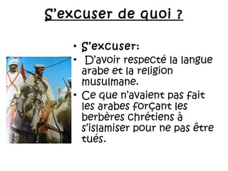 S’excuser de quoi ?
• S’excuser:
•  D’avoir respecté la langue
arabe et la religion
musulmane.
• Ce que n’avaient pas fait
les arabes forçant les
berbères chrétiens à
s’islamiser pour ne pas être
tués.

 