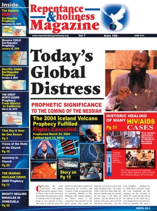 1
JUNE 2010www.repentandpreparetheway.org
CONTD. PG 2
Kshs 100/-Vol 7
HISTORIC HEALING
OF MANY
HIV/AIDS
Today’s
Global
Distress
The 2004 Iceland Volcano
Prophecy Fulﬁlled
Flights Cancelled
Prophesied March 24, 2004
Fulﬁlled April 13, 2010
Repentance
Magazine
holiness&
PROPHETIC SIGNIFICANCE
TO THE COMING OF THE MESSIAH
CASES
Two Senior
Assistant
Directors
of Medical
Services
Testiﬁed
DR. Toromo Kochei (0722 636 978)
Clinical Ofﬁcer Rahab R. (0721 819 230)
DR. Catherine Wangui (0710 703 930)
Inside
Horriﬁc CHINA
Earthquake
Prophecy
October 5, 2009
The single
band that
proved Ruth
Awuor’s
negativity
after healing
HAITI
Earthquake
Prophecy
November 24, 2009
The Historic
Story on
Pg 15
Massive CHILE
Earthquake
Prophecy
January 20, 2009
Vision of the State
of the Church
Pg 10
THE GREAT
NORTH QUAKE
Prophecy
From Mexico
to California
March 20, 2010
That Day & Hour
No One Knows
Pg 3
Apostasy In
Church
Pg 20
THE IRANIAN
NUCLEAR CRISIS
2005 Prophecy
Pg 13
MIGHTY HEALING
MIRACLES IN
VENEZUELA
Pg 32
Pg 31
C
oncerning the most
momentous and highly
anticipated eminent return
of Christ, it has in the recent past
literallybecomealmostproverbial
to read the word of God speak of
things as near and justnear and justnear at hand.
The word of God has done this
purely for the express purpose of
enunciating the enormity and
certainty of that gargantuan day
of reckoning. Instilled in that
biblically most central prophecy
on Christʼs return, is the
admonition that foretells of the
great change that would be
imperative in order to restore and
make all things right. “ʻIn a little
while I will once more shake the
heavens and the earth, the sea and
the dry land. I will shake all
nations, and the desired of all
nations will come, and I will fill
this house with glory,ʼ says the
LORD Almighty. . . (Haggai 2:6-
8). With these profound words,profound words,profound
the LORD essentially put His
signature on the interlude in
which He would literally deliver
the nations of the earth into a
stern dispensation of purification.
JEHOVAH intended that such a
 