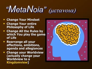 “MetaNoia” (metanoia)
• Change Your Mindset
• Change Your entire
Philosophy of Life
• Change All the Rules by
which You play the game
of Life
• Rearrange all your
affections, ambitions,
agenda and allegiances
• Change your Worldview
(actually change your
Worldview to a
Kingdomview)
 