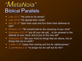 “MetaNoia”
Biblical Parallels
• Luke 15:17 “He came to his senses”
• Luke 24:45 “He opened their minds”
• Acts 26:18 “Open their eyes and turn them from darkness to
light”
• Romans 12:2 “Be transformed by the renewing of your mind”
• Ephesians 4:22-24 “put off your old self,… to be renewed in the
attitude of your mind; and to put on the new self”
• Colossians 3:2 “Set your mind on things that are above, not on
things that are on earth.”
• 1 Peter 2:24 “cease from sinning and live for righteousness.”
• 2 Corinthians 5:15 “no longer live for self but for Him”
 