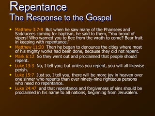 Repentance
The Response to the Gospel
• Matthew 3:7-8 But when he saw many of the Pharisees and
Sadducees coming for baptism, he said to them, “You brood of
vipers! Who warned you to flee from the wrath to come? Bear fruit
in keeping with repentance.”
• Matthew 11:20 Then he began to denounce the cities where most
of his mighty works had been done, because they did not repent.
• Mark 6:12 So they went out and proclaimed that people should
repent.
• Luke 13:3 No, I tell you; but unless you repent, you will all likewise
perish.
• Luke 15:7 Just so, I tell you, there will be more joy in heaven over
one sinner who repents than over ninety-nine righteous persons
who need no repentance.
• Luke 24:47 and that repentance and forgiveness of sins should be
proclaimed in his name to all nations, beginning from Jerusalem.
 
