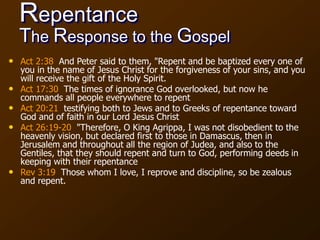 Repentance
The Response to the Gospel
• Act 2:38 And Peter said to them, "Repent and be baptized every one of
you in the name of Jesus Christ for the forgiveness of your sins, and you
will receive the gift of the Holy Spirit.
• Act 17:30 The times of ignorance God overlooked, but now he
commands all people everywhere to repent
• Act 20:21 testifying both to Jews and to Greeks of repentance toward
God and of faith in our Lord Jesus Christ
• Act 26:19-20 "Therefore, O King Agrippa, I was not disobedient to the
heavenly vision, but declared first to those in Damascus, then in
Jerusalem and throughout all the region of Judea, and also to the
Gentiles, that they should repent and turn to God, performing deeds in
keeping with their repentance
• Rev 3:19 Those whom I love, I reprove and discipline, so be zealous
and repent.
 