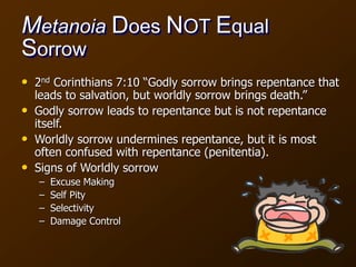 Metanoia Does NOT Equal
Sorrow
• 2nd Corinthians 7:10 “Godly sorrow brings repentance that
leads to salvation, but worldly sorrow brings death.”
• Godly sorrow leads to repentance but is not repentance
itself.
• Worldly sorrow undermines repentance, but it is most
often confused with repentance (penitentia).
• Signs of Worldly sorrow
– Excuse Making
– Self Pity
– Selectivity
– Damage Control
 