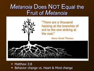 Metanoia Does NOT Equal the
Fruit of Metanoia
• Matthew 3:8
• Behavior change vs. Heart & Mind change
“There are a thousand
hacking at the branches of
evil to the one striking at
the root.”
Henry David Thoreau
 