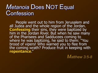 Metanoia Does NOT Equal
Confession
People went out to him from Jerusalem and
all Judea and the whole region of the Jordan.
Confessing their sins, they were baptized by
him in the Jordan River. But when he saw many
of the Pharisees and Sadducees coming to
where he was baptizing, he said to them: “You
brood of vipers! Who warned you to flee from
the coming wrath? Produce fruit in keeping with
repentance.”
Matthew 3:5-8
 
