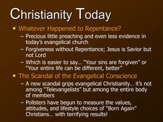 Christianity Today
• Whatever Happened to Repentance?
– Precious little preaching and even less evidence in
today’s evangelical church
– Forgiveness without Repentance; Jesus is Savior but
not Lord
– Which is easier to say… “Your sins are forgiven” or
“Your entire life can be different, better”
• The Scandal of the Evangelical Conscience
– A new scandal grips evangelical Christianity… it’s not
among “Televangelists” but among the entire body
of members
– Pollsters have begun to measure the values,
attitudes, and lifestyle choices of “Born Again”
Christians… with terrifying results!
 