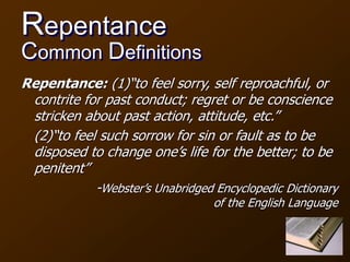 Repentance
Common Definitions
Repentance: (1)“to feel sorry, self reproachful, or
contrite for past conduct; regret or be conscience
stricken about past action, attitude, etc.”
(2)“to feel such sorrow for sin or fault as to be
disposed to change one’s life for the better; to be
penitent”
-Webster’s Unabridged Encyclopedic Dictionary
of the English Language
 