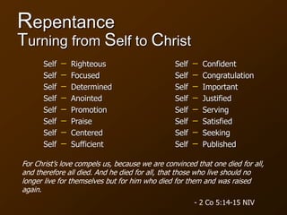 Repentance
Turning from Self to Christ
− Righteous
− Focused
− Determined
− Anointed
− Promotion
− Praise
− Centered
− Sufficient
− Confident
− Congratulation
− Important
− Justified
− Serving
− Satisfied
− Seeking
− Published
Self
Self
Self
Self
Self
Self
Self
Self
Self
Self
Self
Self
Self
Self
Self
Self
For Christ’s love compels us, because we are convinced that one died for all,
and therefore all died. And he died for all, that those who live should no
longer live for themselves but for him who died for them and was raised
again.
- 2 Co 5:14-15 NIV
 