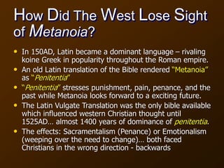 How Did The West Lose Sight
of Metanoia?
• In 150AD, Latin became a dominant language – rivaling
koine Greek in popularity throughout the Roman empire.
• An old Latin translation of the Bible rendered “Metanoia”
as “Penitentia”
• “Penitentia” stresses punishment, pain, penance, and the
past while Metanoia looks forward to a exciting future.
• The Latin Vulgate Translation was the only bible available
which influenced western Christian thought until
1525AD… almost 1400 years of dominance of penitentia.
• The effects: Sacramentalism (Penance) or Emotionalism
(weeping over the need to change)… both faced
Christians in the wrong direction - backwards
 