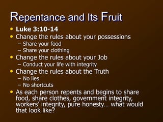 Repentance and Its Fruit
• Luke 3:10-14
• Change the rules about your possessions
– Share your food
– Share your clothing
• Change the rules about your Job
– Conduct your life with integrity
• Change the rules about the Truth
– No lies
– No shortcuts
• As each person repents and begins to share
food, share clothes, government integrity,
workers’ integrity, pure honesty… what would
that look like?
 