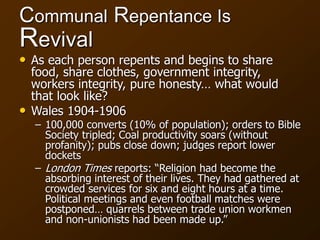 Communal Repentance Is
Revival
• As each person repents and begins to share
food, share clothes, government integrity,
workers integrity, pure honesty… what would
that look like?
• Wales 1904-1906
– 100,000 converts (10% of population); orders to Bible
Society tripled; Coal productivity soars (without
profanity); pubs close down; judges report lower
dockets
– London Times reports: “Religion had become the
absorbing interest of their lives. They had gathered at
crowded services for six and eight hours at a time.
Political meetings and even football matches were
postponed… quarrels between trade union workmen
and non-unionists had been made up.”
 