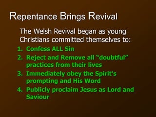 Repentance Brings Revival
The Welsh Revival began as young
Christians committed themselves to:
1. Confess ALL Sin
2. Reject and Remove all “doubtful”
practices from their lives
3. Immediately obey the Spirit’s
prompting and His Word
4. Publicly proclaim Jesus as Lord and
Saviour
 