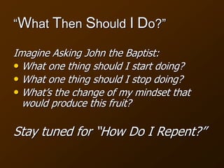 “What Then Should I Do?”
Imagine Asking John the Baptist:
• What one thing should I start doing?
• What one thing should I stop doing?
• What’s the change of my mindset that
would produce this fruit?
Stay tuned for “How Do I Repent?”
 
