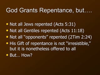 God Grants Repentance, but….
• Not all Jews repented (Acts 5:31)
• Not all Gentiles repented (Acts 11:18)
• Not all “opponents” repented (2Tim 2:24)
• His Gift of repentance is not “irresistible,”
but it is nonetheless offered to all
• But… How?
 