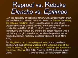 Reproof vs. Rebuke
Elencho vs. Epitimao
… in this possibility of “rebuking” for sin, without “convincing” of sin,
lies the distinction between these two words. In Epitimao lies simply
the notion of rebuking; which … can therefore be used of one
unjustly checking or blaming another; in this sense Peter began to
rebuke his Lord (Matt. 16:22; cf. 19:13; Luke 18:39): —or
ineffectually, and without any profit to the person rebuked, who is
not thereby brought to see his sin; as when the penitent robber
rebuked (Epitimao) his fellow malefactor (Luke 23:40; cf. Mark
9:25).
But Elegcho is a much more pregnant word; it is so to rebuke
another, with such effectual wielding of the victorious arms of the
truth, as to bring him, if not always to a confession, yet at least to a
conviction, of his sin (Job 5:17; Proverbs 19:25), just as in juristic
Greek. Synonyms of the New Testament 9th edition
 