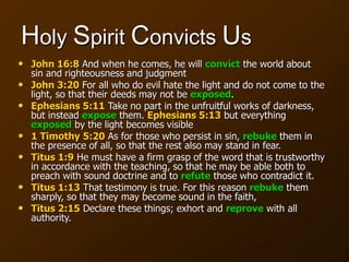 Holy Spirit Convicts Us
• John 16:8 And when he comes, he will convict the world about
sin and righteousness and judgment
• John 3:20 For all who do evil hate the light and do not come to the
light, so that their deeds may not be exposed.
• Ephesians 5:11 Take no part in the unfruitful works of darkness,
but instead expose them. Ephesians 5:13 but everything
exposed by the light becomes visible
• 1 Timothy 5:20 As for those who persist in sin, rebuke them in
the presence of all, so that the rest also may stand in fear.
• Titus 1:9 He must have a firm grasp of the word that is trustworthy
in accordance with the teaching, so that he may be able both to
preach with sound doctrine and to refute those who contradict it.
• Titus 1:13 That testimony is true. For this reason rebuke them
sharply, so that they may become sound in the faith,
• Titus 2:15 Declare these things; exhort and reprove with all
authority.
 