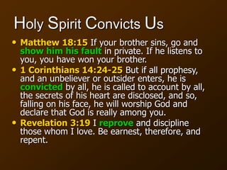 Holy Spirit Convicts Us
• Matthew 18:15 If your brother sins, go and
show him his fault in private. If he listens to
you, you have won your brother.
• 1 Corinthians 14:24-25 But if all prophesy,
and an unbeliever or outsider enters, he is
convicted by all, he is called to account by all,
the secrets of his heart are disclosed, and so,
falling on his face, he will worship God and
declare that God is really among you.
• Revelation 3:19 I reprove and discipline
those whom I love. Be earnest, therefore, and
repent.
 