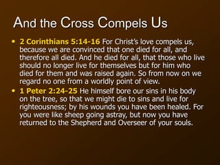 And the Cross Compels Us
• 2 Corinthians 5:14-16 For Christ’s love compels us,
because we are convinced that one died for all, and
therefore all died. And he died for all, that those who live
should no longer live for themselves but for him who
died for them and was raised again. So from now on we
regard no one from a worldly point of view.
• 1 Peter 2:24-25 He himself bore our sins in his body
on the tree, so that we might die to sins and live for
righteousness; by his wounds you have been healed. For
you were like sheep going astray, but now you have
returned to the Shepherd and Overseer of your souls.
 