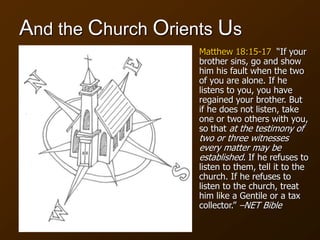 And the Church Orients Us
Matthew 18:15-17 “If your
brother sins, go and show
him his fault when the two
of you are alone. If he
listens to you, you have
regained your brother. But
if he does not listen, take
one or two others with you,
so that at the testimony of
two or three witnesses
every matter may be
established. If he refuses to
listen to them, tell it to the
church. If he refuses to
listen to the church, treat
him like a Gentile or a tax
collector.” –NET Bible
 