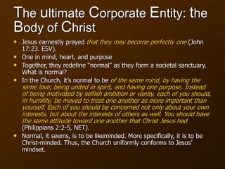 The ultimate Corporate Entity: the
Body of Christ
• Jesus earnestly prayed that they may become perfectly one (John
17:23. ESV).
• One in mind, heart, and purpose
• Together, they redefine “normal” as they form a societal sanctuary.
What is normal?
• In the Church, it’s normal to be of the same mind, by having the
same love, being united in spirit, and having one purpose. Instead
of being motivated by selfish ambition or vanity, each of you should,
in humility, be moved to treat one another as more important than
yourself. Each of you should be concerned not only about your own
interests, but about the interests of others as well. You should have
the same attitude toward one another that Christ Jesus had
(Philippians 2:2-5, NET).
• Normal, it seems, is to be likeminded. More specifically, it is to be
Christ-minded. Thus, the Church uniformly conforms to Jesus’
mindset.
 