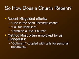 So How Does a Church Repent?
• Recent Misguided efforts:
– “Line-in-the-Sand Reconstructions”
– “Call for Rebellion”
– “Establish a Rival Church”
• Method Most often employed by us
Evangelists:
– “Optimism” coupled with calls for personal
repentance
 