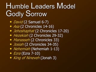 Humble Leaders Model
Godly Sorrow
• David (2 Samuel 6-7)
• Asa (2 Chronicles 14-16)
• Jehoshaphat (2 Chronicles 17-20)
• Hezekiah (2 Chronicles 29-32)
• Manasseh (2 Chronicles 33)
• Josiah (2 Chronicles 34-35)
• Nehemiah (Nehemiah 1-13)
• Ezra (Ezra 7-10)
• King of Nineveh (Jonah 3)
 