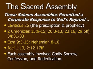 The Sacred Assembly
These Solemn Assemblies Permitted a
Corporate Response to God's Reproof...
• Leviticus 26 (the prescription & prophecy)
• 2 Chronicles 15:9-15, 20:3-13, 23:16, 29:5ff,
34:31-33
• Ezra 9:5-15; Nehemiah 8-10
• Joel 1:13, 2:12-17ff
• Each assembly involved Godly Sorrow,
Confession, and Rededication.
 