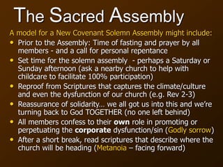 The Sacred Assembly
A model for a New Covenant Solemn Assembly might include:
• Prior to the Assembly: Time of fasting and prayer by all
members - and a call for personal repentance
• Set time for the solemn assembly - perhaps a Saturday or
Sunday afternoon (ask a nearby church to help with
childcare to facilitate 100% participation)
• Reproof from Scriptures that captures the climate/culture
and even the dysfunction of our church (e.g. Rev 2-3)
• Reassurance of solidarity… we all got us into this and we’re
turning back to God TOGETHER (no one left behind)
• All members confess to their own role in promoting or
perpetuating the corporate dysfunction/sin (Godly sorrow)
• After a short break, read scriptures that describe where the
church will be heading (Metanoia – facing forward)
 