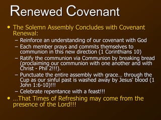 Renewed Covenant
• The Solemn Assembly Concludes with Covenant
Renewal:
– Reinforce an understanding of our covenant with God
– Each member prays and commits themselves to
communion in this new direction (1 Corinthians 10)
– Ratify the communion via Communion by breaking bread
(proclaiming our communion with one another and with
Christ - Phil 2!!!).
– Punctuate the entire assembly with grace… through the
Cup as our sinful past is washed away by Jesus' blood (1
John 1:6-10)!!!
– Celebrate repentance with a feast!!!
• …That Times of Refreshing may come from the
presence of the Lord!!!
 