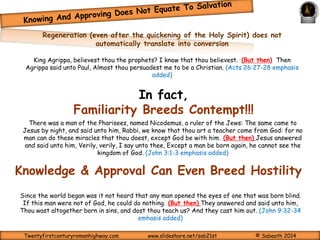 Rabbi, we know that thou 
art a teacher come from 
God: for no man can do 
these miracles that thou 
doest, except God be with 
him. (John 3:2) 
Verily, verily, I 
say unto thee, 
Except a man 
be born again, 
he cannot see 
the kingdom of 
God. (John 3:3) 
REPENTANCE TOWARD GOD; FAITH TOWARD OUR 
LORD JESUS CHRIST 
(Acts 20:21) 
BUT THEN: 
Born Again? 
 