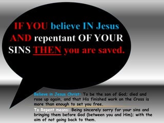 IF YOU believe IN Jesus 
AND repentant OF YOUR 
SINS THEN you are saved. 
Believe in Jesus Christ: To be the son of God; died and 
rose up again, and that His finished work on the Cross is 
more than enough to set you free. 
To Repent means: Being sincerely sorry for your sins and 
bringing them before God (between you and Him); with the 
aim of not going back to them. 
 