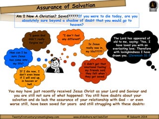 Am I Now A Christian? Saved?????If you were to die today, are you 
absolutely sure beyond a shadow of doubt that you would go to 
Is Jesus 
really now in 
my life????? 
heaven? 
"I don't feel 
any different” 
How can I be 
sure Jesus 
has come into 
“I guess God 
didn't really 
forgive me” 
my life? I didn’t get that 
‘emotional feeling’ 
my friends said 
they felt when 
they got saved. 
If I die now, I 
don’t even know 
if I will end up 
in heaven or 
hell 
The Lord has appeared of 
old to me, saying: “Yes, I 
have loved you with an 
everlasting love; Therefore 
with lovingkindness I have 
drawn you. (Jeremiah 31:3) 
You may have just recently received Jesus Christ as your Lord and Saviour and 
you are still not sure of what happened: You still have doubts about your 
salvation and do lack the assurance of your relationship with God - or even 
worse still, have been saved for years and still struggling with these doubts: 
Twentyfirstcenturyromanhighway.com www.slideshare.net/sab21st © Sabaoth 2014 
 