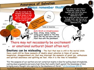 Always remember this!!!!!!!!!!!!! Even when we were dead in 
Tunnel of Conviction 
God’s Wrath on Unrighteousness 
Deep, strong, sharp, lasting 
saving grace applied as The Holy 
Spirit fills the soul more with sin 
itself than with the punishment. 
For the arrows of the 
Almighty are within me; 
my spirit drinks in their 
poison; the terrors of 
God are arrayed against 
me (passion 
Job 6:4) 
passion passion 
Body – 
Physical 
Function 
passion 
passion passion 
s Soul – Spirit – 
Functions 
Hear 
of Will, 
t 
Intellect & 
Emotions 
Functions 
of 
conscience 
ONLY 
trespasses, made us alive 
together with Christ (by grace 
you have been saved), 
(Ephesians 2:5) 
For by grace you have been saved 
through faith, and that not of 
yourselves; it is the gift of God, 
(Ephesians 2:8) 
There may passion 
not necessarily be excitement 
or emotional outburst (most often not) 
passion 
passion passion 
passion 
passion 
Emotions can be misleading – The fact that man is still in the mortal state 
there could still be those moments of doubts about salvation in times of sorrow, 
temptation, disappointment etc that may interrupt the moments of great joy, enthusiasm 
and spiritual awareness and uplifting we feel; then it is the time to remember: 
“For the weapons of our warfare are not carnal but mighty in God for pulling down strongholds, 
casting down arguments and every high thing that exalts itself against the knowledge of God, 
bringing every thought into captivity to the obedience of Christ. “ (2 Corinthians 10:4-5) 
Twentyfirstcenturyromanhighway.com www.slideshare.net/sab21st © Sabaoth 2014 
 