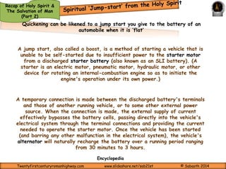 Regeneration means that one has been born again or born from above. 
Jesus answered and said unto him, Verily, verily, I say unto thee, Except a man be born again, 
he cannot see the kingdom of God. Nicodemus saith unto him, How can a man be born when he is 
old? can he enter the second time into his mother's womb, and be born? Jesus answered, Verily, 
verily, I say unto thee, Except a man be born of water and of the Spirit, he cannot enter into the 
kingdom of God. That which is born of the flesh is flesh; and that which is born of the Spirit is 
spirit. Marvel not that I said unto thee, Ye must be born again. The wind bloweth where it listeth, 
and thou hearest the sound thereof, but canst not tell whence it cometh, and whither it goeth: 
so is every one that is born of the Spirit. (John 3:3-8) 
The new birth is the work of God, so that all those who are born again are “born of the 
Spirit” (John 3:8). 
The means God uses to grant such new life is the Gospel of Jesus Christ – 
Blessed be the God and Father of our Lord Jesus Christ, which according to his abundant mercy 
hath begotten us again unto a lively hope by the resurrection of Jesus Christ from the dead. 
(1 Peter 1:3); 
Of his own will begat he us with the word of truth, that we should be a kind of firstfruits of his 
creatures. (James 1:18) 
Regeneration or being born again is a supernatural birth. Just as we cannot do anything 
to be born physically—it just happens to us!—so too we cannot do anything to cause our 
spiritual rebirth. Only the quickening of the Holy Spirit can set in motion, this spiritual 
rebirth. As we have seen in The Holy Spirit & The Salvation of Man (Part 2a) 
Twentyfirstcenturyromanhighway.com www.slideshare.net/sab21st © Sabaoth 2014 
 
