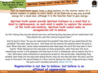 Recap of Holy Spirit & 
The Salvation of Man 
(Part 2) 
Quickening can be likened to a jump start you give to the battery of an 
automobile when it is ‘flat’ 
A jump start, also called a boost, is a method of starting a vehicle that is 
unable to be self-started due to insufficient power to the starter motor 
from a discharged starter battery (also known as an SLI battery). (A 
starter is an electric motor, pneumatic motor, hydraulic motor, or other 
device for rotating an internal-combustion engine so as to initiate the 
engine's operation under its own power.) 
A temporary connection is made between the discharged battery's terminals 
and those of another running vehicle, or to some other external power 
source. When the connection is made, the external supply of current 
effectively bypasses the battery cells, passing directly into the vehicle's 
electrical system through the terminal connections and providing the current 
needed to operate the starter motor. Once the vehicle has been started 
(and barring any other malfunction in the electrical system), the vehicle's 
alternator will naturally recharge the battery over a running period ranging 
from 30 minutes to 3 hours. 
Encyclopedia 
Twentyfirstcenturyromanhighway.com www.slideshare.net/sab21st © Sabaoth 2014 
 