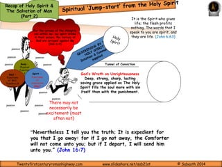 Recap of Holy Spirit & 
The Salvation of Man 
(Part 2) 
Just as insufficient power from a dead battery to the starter motor of a 
vehicle renders it unable to start itself; as no food can in any way provide 
energy for a dead man; although it is the function food to give energy; 
Spiritual truth cannot provide Spiritual liveliness to a mind that is 
dead to righteousness; as such mind is unable to capture the essence 
of the truth and similarly, Spiritual truth cannot make an 
unregenerate will to believe. 
So that ‘Seeing they may see and not perceive, and hearing they may hear and not understand; lest 
they should turn, and their sins be forgiven them.’” 
And He said to them, “Do you not understand this parable? How then will you understand all the 
parables? The sower sows the word. And these are the ones by the wayside where the word is 
sown. When they hear, Satan comes immediately and takes away the word that was sown in their 
hearts. These likewise are the ones sown on stony ground who, when they hear the word, 
immediately receive it with gladness; and they have no root in themselves, and so endure only for a 
time. Afterward, when tribulation or persecution arises for the word’s sake, immediately they 
stumble. Now these are the ones sown among thorns; they are the ones who hear the word, and the 
cares of this world, the deceitfulness of riches, and the desires for other things entering in choke 
the word, and it becomes unfruitful. (Mark 4:12-19) 
Regeneration is not due to believe: but believe is an 
offshoot of regeneration 
Twentyfirstcenturyromanhighway.com www.slideshare.net/sab21st © Sabaoth 2014 
 