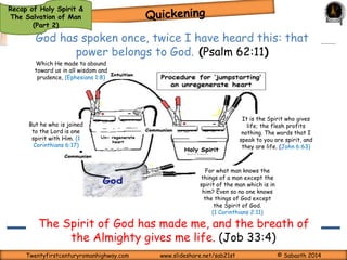 It is the Spirit who gives 
life; the flesh profits 
nothing. The words that I 
speak to you are spirit, and 
they are life. (John 6:63) 
Tunnel of Conviction 
God’s Wrath on Unrighteousness 
Deep, strong, sharp, lasting 
saving grace applied as The Holy 
Spirit fills the soul more with sin 
itself than with the punishment. 
Recap of Holy Spirit & 
The Salvation of Man 
For the arrows of the Almighty 
are within me; my spirit drinks 
in their poison; the terrors of 
God are arrayed against me 
(Job 6:4) 
passion 
passion 
(Part 2) 
passion passion 
Body – 
Physical 
Function 
passion passion 
s Soul – Spirit – 
Functions 
Hear 
of Will, 
t 
Intellect & 
Emotions 
passion 
passion 
There may not 
necessarily be 
excitement (most 
often not) 
Functions 
of 
conscience 
ONLY 
passion passion 
passion 
passion 
Twentyfirstcenturyromanhighway.com www.slideshare.net/sab21st © Sabaoth 2014 
 