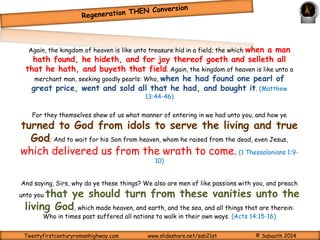 Earnest Seeking through faith in Jesus and 
repentance towards God 
IS A MUST to move ahead 
(Acts 20:21) 
Therefore let all the house of Israel know assuredly, that God hath made the same Jesus, whom 
ye have crucified, both Lord and Christ. Now when they heard this, they were 
pricked in their heart, and said unto Peter and to the rest of the apostles, Men and 
brethren, what shall we do? Then Peter said unto them, Repent, and be baptized 
every one of you in the name of Jesus Christ for the remission of sins, and ye shall receive the 
gift of the Holy Ghost. For the promise is unto you, and to your children, and to all that are afar 
off, even as many as the Lord our God shall call. And with many other words did he testify and 
exhort, saying, Save yourselves from this untoward generation. Then they that gladly 
received his word were baptized: and the same day there were added unto them about 
three thousand souls. And they continued stedfastly in the apostles' doctrine and fellowship, and 
in breaking of bread, and in prayers. (Acts 2:36-42) 
And brought them out, and said, Sirs, what must I do to be saved? And they said, 
Believe on the Lord Jesus Christ, and thou shalt be saved, and thy 
house.And they spake unto him the word of the Lord, and to all that were in his house. And he 
took them the same hour of the night, and washed their stripes; and was baptized, he and all his, 
straightway. And when he had brought them into his house, he set meat before them, and 
rejoiced, believing in God with all his house. (Acts 16:30-34) 
Twentyfirstcenturyromanhighway.com www.slideshare.net/sab21st © Sabaoth 2014 
 