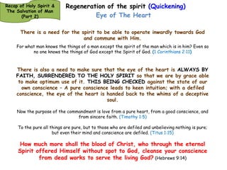 Regeneration of the spirit (Quickening) 
Eye of The Heart 
Which He made to abound toward us in all wisdom and prudence, (Ephesians 1:8) 
Thefts, covetousness, wickedness, deceit, lewdness, an evil eye, blasphemy, pride, foolishness. 
All these evil things come from within and defile a man.” (Mark 7:22-23) 
Now a certain woman named Lydia heard us. She was a seller of purple from the city of Thyatira, 
who worshiped God. The Lord opened her heart to heed the things spoken by Paul. (Acts 16:14) 
The light of the body is the eye, our spirit is like the power source, the energy 
source, or the light source of our life. There is a need for our spirit to be able 
to operate outwardly through our soul and communicate with the world 
(The sensory powers of the soul being crucified and the soul made to keep it’s 
‘powers’ ‘dead’). 
I have been crucified with Christ; it is no longer I who live, but Christ lives in me; and the life 
which I now live in the flesh I live by faith in the Son of God, who loved me and gave Himself for 
me. (Galatians 2:20) 
Recap of Holy Spirit & 
The Salvation of Man 
(Part 2) 
 