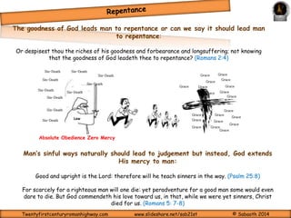 Repentance is an act by which we realise we have offended an Holy and 
righteous God; this act is characterised by a deliberate turn away from the 
sinful act(s) in question, begging for God’s forgiveness and turning to him and his 
ways. Repentance is also that window that opens for us to see what we are 
called to; this being that, we are to represent God’s living and working in human 
life; how the effects of sin’s offensive attack on God defeats this purpose and 
how it can be remedied by means of the lordship of God’s Spirit over man’s 
Body – 
Physical 
Functions 
Spirit – 
Soul – 
Functions of 
Will, Intellect 
& Emotions 
spirit, soul and body. 
The human spirit is the 
lamp of the LORD that 
sheds light on one's 
inmost being. (Proverbs 
20:27) 
Heart Regeneration of the 
Functions of 
Conscience, 
Intuition 
spirit is completed by 
communion (fellowship) 
The 
Curtain 
Movement of the Holy 
Spirit through this 
Curtain is only by the 
Blood Of Jesus. Heb. 
10:19-20; 1 John 1:7. 
That he would grant you, according to the riches of his glory, to be strengthened with might by 
his Spirit in the inner man; That Christ may dwell in your hearts by faith; that ye, being rooted 
and grounded in love, May be able to comprehend with all saints what is the breadth, and length, 
and depth, and height; And to know the love of Christ, which passeth knowledge, that ye might be 
filled with all the fulness of God. (Ephesians 3:16-19) 
Twentyfirstcenturyromanhighway.com www.slideshare.net/sab21st © Sabaoth 2014 
 