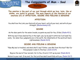 The Components of Man - Soul 
Intellect 
(Mind) 
Recap of Holy Spirit & 
The Salvation of Man 
(Part 1) 
The Intellect (Mind) is the part of our soul where thoughts, ideas, concepts, 
reasons, understanding knowledge etc are processed. which contains our though 
faculties. Function of the Intellect (Mind) include: 
Thinking, considering 
How long shall I take counsel in my soul, having sorrow in my heart daily? How long will my enemy 
be exalted over me? (Psalm 13:2) 
Knowing 
I will praise You, for I am fearfully and wonderfully made; marvellous are Your works, and that 
my soul knows very well. (Psa. 139:14). 
Remembering 
My soul still remembers and sinks within me. (Lamentations 3:20) 
Twentyfirstcenturyromanhighway.com www.slideshare.net/sab21st © Sabaoth 2014 
 