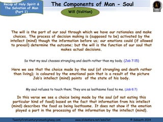 The Components of Man - Soul 
Emotions 
Recap of Holy Spirit & 
The Salvation of Man 
(Part 1) 
The emotion is the part of our soul through which we love, hate, like or 
dislike, are joyful or grieved. The main aspects of the function of our 
emotions are of AFFECTION, DESIRE AND FEELING & SENSING 
AFFECTION 
You shall love the LORD your God with all your heart, with all your soul, and with all your 
strength. (Deuteronomy 6:5) 
DESIRE 
As the deer pants for the water brooks, so pants my soul for You, O God. (Psalm 42:1) 
With my soul I have desired You in the night, yes, by my spirit within me I will seek You 
early; for when Your judgments are in the earth, the inhabitants of the world will learn 
righteousness. (Isaiah 26:9) 
DESIRE AND FEELING & SENSING 
“Now My soul is troubled, and what shall I say? ‘Father, save Me from this hour’? But for 
this purpose I came to this hour. (John 12:27) 
Rejoice the soul of Your servant, for to You, O Lord, I lift up my soul. (Psalm 86:4) 
Return to your rest, O my soul, for the Lord has dealt bountifully with you. (Psalm 116:7) 
Twentyfirstcenturyromanhighway.com www.slideshare.net/sab21st © Sabaoth 2014 
 