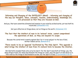 The sole purpose of Quickening is REPENTANCE. 
REPENTANCE being the informing and changing of the INTELLECT (Mind) to 
stir and direct the EMOTIONS to urge the required change; and the action of the 
yielded WILL in turning away from sin and to God. 
Seek ye the Lord while he may be 
found, call ye upon him while he is 
near: Let the wicked forsake his 
way, and the unrighteous man his 
thoughts: and let him return unto 
the Lord, and he will have mercy 
upon him; and to our God, for he will 
abundantly pardon. (Isaiah 55:6-7) 
Spirit – 
Functions of 
Conscience, 
Intuition 
Isaiah 40:29-31 
Regeneration of the 
spirit is completed by 
communion (fellowship) 
Movement of the Holy Spirit 
through this Curtain is only 
by the Blood Of Jesus. Heb. 
10:19-20; 1 John 1:7. 
The Veil 
Ephesians 3:16 
Zechariah 10:12 
Intellect 
(Mind) 
(Isaiah 55:6-7; Acts 
17:30; Acts 17:30; 
Acts 8:22; Haggai 
1:7; Acts 3:19; Luke 
13:5; Isaiah 44:22) 
Repent ye therefore, and be 
converted, that your sins may be 
blotted out, when the times of 
refreshing shall come from the 
presence of the Lord. (Acts 3:19) 
If we confess our sins, he is faithful and just to forgive us our sins, and to cleanse us 
from all unrighteousness. (1 John 1:9) 
YES!! 
I WILL 
Twentyfirstcenturyromanhighway.com www.slideshare.net/sab21st © Sabaoth 2014 
 