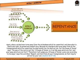 Now I rejoice, not that ye were made sorry, but that ye sorrowed to repentance: for ye were 
made sorry after a godly manner, that ye might receive damage by us in nothing. For godly sorrow 
worketh repentance to salvation not to be repented of: but the sorrow of the world worketh 
death. (2 Corinthians 7:9-10) 
As the Emotion is the function of our soul that deals with feelings; one of 
which is sorrow that comes from both the ‘nature’ (canal) or ‘spirit’ side of 
man. one important feeling that is necessary for repentance or perhaps the 
trigger for repentance is sorrow – GODLY SORROW or ‘godly grief’. It is 
an acute sense of sadness we experience as a result of the sins we have 
committed. 
Unlike worldly sorrow, which comes from our ‘nature’ (canal being) and is a 
feeling triggered by knowing that one has been caught, and thus the need or 
attempts to cover up. Worldly sorrow leads to guilt, mental distress, a 
temporary resolve to do better by dealing with the symptoms and ultimately 
death and eternal separation from God. 
O Ephraim, what shall I do unto thee? O Judah, what shall I do unto thee? for your goodness 
is as a morning cloud, and as the early dew it goeth away. (Hosea 6:4). 
Twentyfirstcenturyromanhighway.com www.slideshare.net/sab21st © Sabaoth 2014 
 
